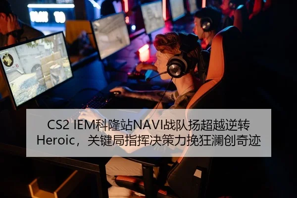 CS2 IEM科隆站NAVI战队扬超越逆转Heroic，关键局指挥决策力挽狂澜创奇迹